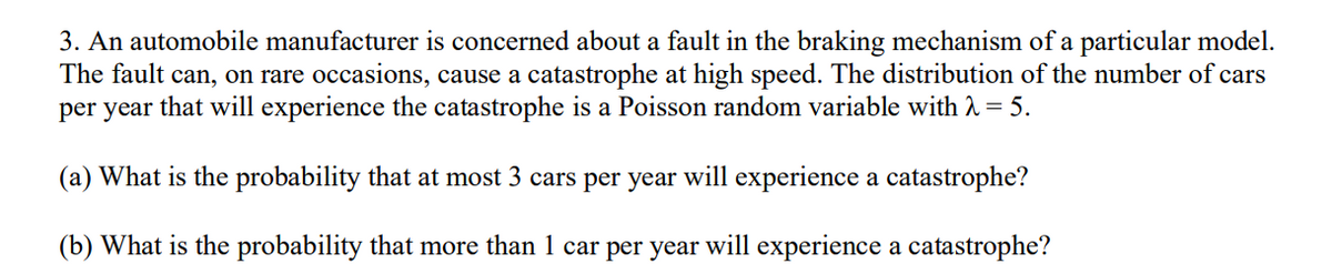 3. An automobile manufacturer is concerned about a fault in the braking mechanism of a particular model.
The fault can, on rare occasions, cause a catastrophe at high speed. The distribution of the number of cars
per year that will experience the catastrophe is a Poisson random variable with λ = 5.
(a) What is the probability that at most 3 cars per year will experience a catastrophe?
(b) What is the probability that more than 1 car per year will experience a catastrophe?