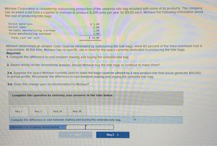 Mohave Corporation is considering outsourcing production of the umbrella tote bag included with some of its products. The company
has received a bid from a supplier in Vietnam to produce 8.200 units per year for $9.50 each Mohave the following information about
the cost of producing tote bags:
Direct materials
Direct labor
Variable manufacturing overhead
Fixed manufacturing overhead
Total cost per unit
Mohave determined all variable costs could be eliminated by outsourcing the tote bags, while 60 percent of the fixed overhead cost is
unavoidable. At this time, Mohave has no specific use in mind for the space currently dedicated to producing the tote bags
Required:
1. Compute the difference in cost between making and buying the umbrella tote bag
2. Based strictly on the incremental analysis, should Mohave buy the tote bags or continue to make them?
3-0. Suppose the space Mohave currently uses to make the bags could be utilized by a new product line that would generate $10,000
in annual profits Recompute the difference in cost between making and buying the umbrella tote bag.
3-b. Does this change your recommendation to Mohave?
Complete this question by entering your answers in the tabs below.
Reg 1
Reg 2
$ 5.00
2.00
1.00
2.00
$ 10.00
Reg 3A
Reg 38
Compute the difference in cost between making and buying the umbrella tote bag.
Differential Cost of Making Versus Buying
Req 2 >