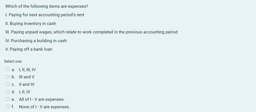 Which of the following items are expenses?
I. Paying for next accounting period's rent
II. Buying inventory in cash
III. Paying unpaid wages, which relate to work completed in the previous accounting period
IV. Purchasing a building in cash
V. Paying off a bank loan
Select one:
O a.
I, II, III, IV
O b. Ill and V
O c.
II and IV
I, II, IV
All of I-V are expenses.
None of I-V are expenses.
O d.
O e.
O f.