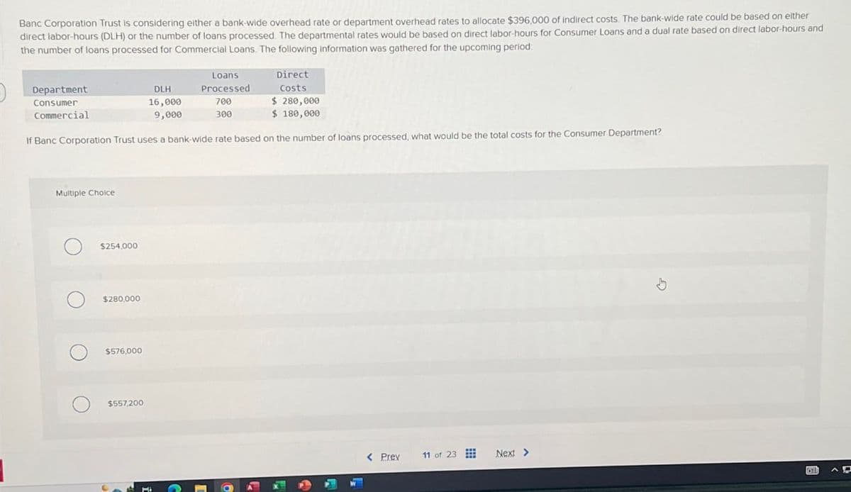 Banc Corporation Trust is considering either a bank-wide overhead rate or department overhead rates to allocate $396,000 of indirect costs. The bank-wide rate could be based on either
direct labor-hours (DLH) or the number of loans processed. The departmental rates would be based on direct labor-hours for Consumer Loans and a dual rate based on direct labor-hours and
the number of loans processed for Commercial Loans. The following information was gathered for the upcoming period:
Department
Consumer
DLH
16,000
9,000
Loans
Processed
Direct
Costs
700
300
$ 280,000
$ 180,000
Commercial
If Banc Corporation Trust uses a bank-wide rate based on the number of loans processed, what would be the total costs for the Consumer Department?
Multiple Choice
О
$254,000
О
$280,000
O
O
$576,000
$557,200
< Prev
11 of 23
Next >
G
A