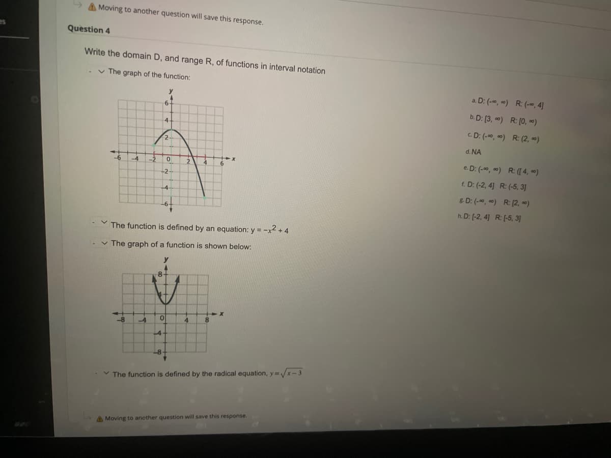 Moving to another question will save this response.
Question 4
Write the domain D, and range R, of functions in interval notation
- The graph of the function:
-6
-4 -3
-8 -4
6-
4-
4
-8
-2
0
The function is defined by an equation: y = -x² + 4
✓ The graph of a function is shown below:
y
0
4
4
4
The function is defined by the radical equation, y=√√x-3
A Moving to another question will save this response.
a. D: (-00,00) R: (-0, 4]
b. D: [3,00) R: [0,00)
C.D: (-∞0,00) R: (2,00)
d. NA
e.D: (-00,00) R: ([4,00)
f. D: (-2, 4] R: (-5, 3]
&D: (-00,00) R:[2, 0)
h.D: [-2, 4] R: [-5, 3]