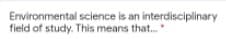 Environmental science is an interdisciplinary
field of study. This means that.
