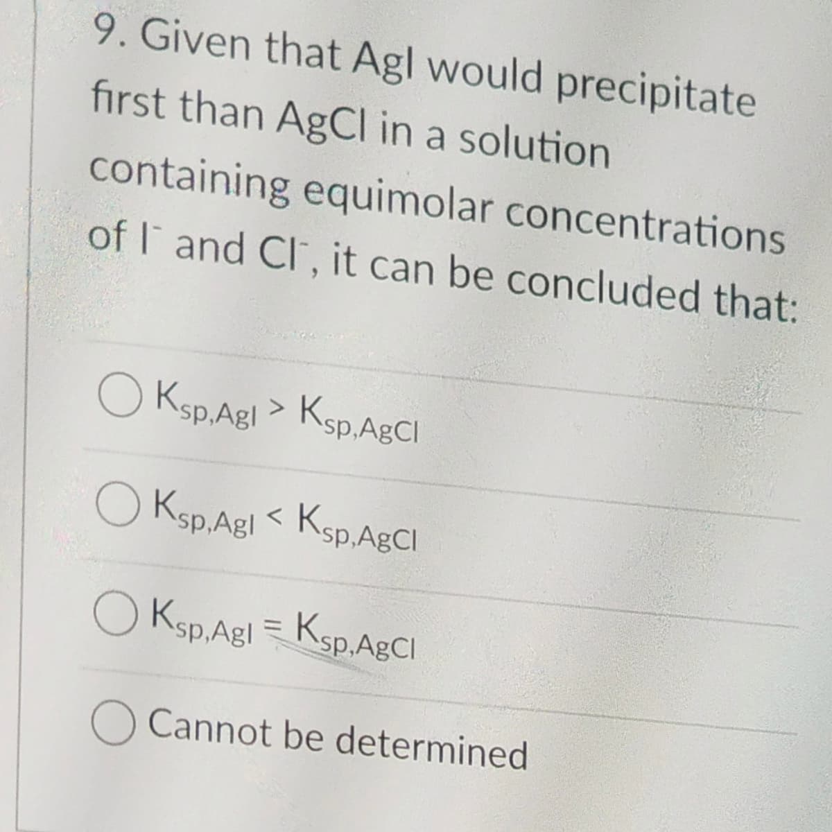 9. Given that Agl would precipitate
first than AgCl in a solution
containing equimolar concentrations
of I and Cl, it can be concluded that:
OKsp.Agl > Ksp. AgCl
OKsp.Agl<Ksp, AgCl
Ksp,Agl=Ksp,AgCl
O Cannot be determined