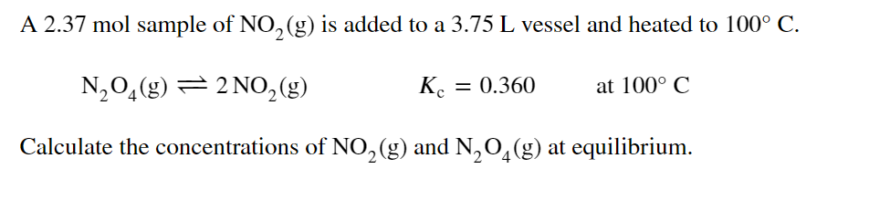 A 2.37 mol sample of NO, (g) is added to a 3.75 L vessel and heated to 100° C.
N,0,(g) = 2 NO,2(g)
K. = 0.360
at 100° C
Calculate the concentrations of NO,(g) and N,0,(g) at equilibrium.
