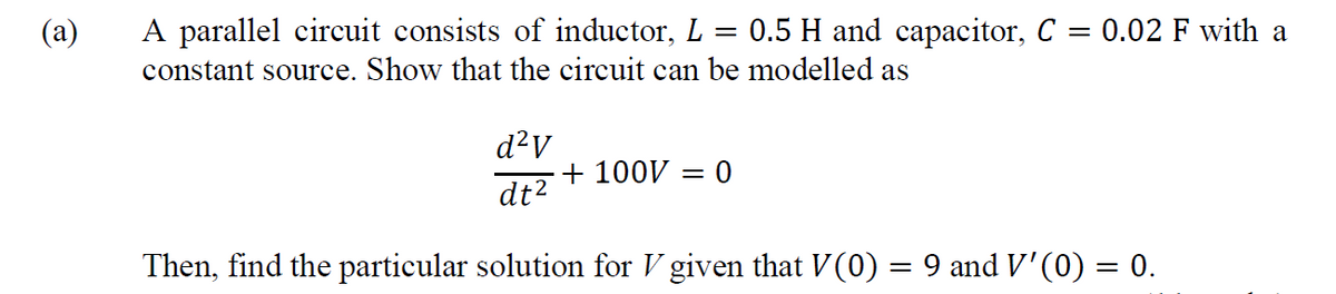 A parallel circuit consists of inductor, L = 0.5 H and capacitor, C = 0.02 F with a
%3D
constant source. Show that the circuit can be modelled as
d²V
+ 100V = 0
dt?
Then, find the particular solution for V given that V(0) = 9 and V'(0) = 0.
