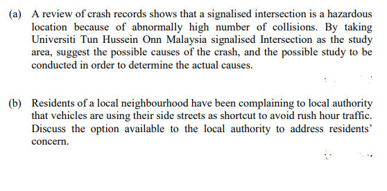 (a) A review of crash records shows that a signalised intersection is a hazardous
location because of abnormally high number of collisions. By taking
Universiti Tun Hussein Onn Malaysia signalised Intersection as the study
area, suggest the possible causes of the crash, and the possible study to be
conducted in order to determine the actual causes.
(b) Residents of a local neighbourhood have been complaining to local authority
that vehicles are using their side streets as shortcut to avoid rush hour traffic.
Discuss the option available to the local authority to address residents'
concern.
