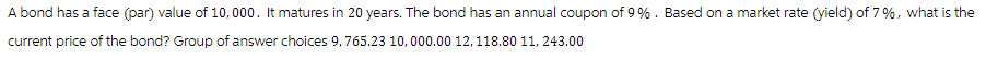 A bond has a face (par) value of 10,000. It matures in 20 years. The bond has an annual coupon of 9 %. Based on a market rate (yield) of 7%, what is the
current price of the bond? Group of answer choices 9,765.23 10,000.00 12, 118.80 11, 243.00