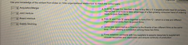 Use your knowledge of the content from slides on 'Inter-organizational relationhips' to match the correct pairs:
Acquisition/Merger
Joint Venture
Board Interlock
Supply Sourcing
A In 2018, Kroger Co. reached a deal to buy the U.S.'s largest private meal kit company
HomeChef in a move to take advantage of a fast-growing consumer trend of ordering
ready-to-cook food items
8. Firm 'A' and Fimm 'B' came together to form Firm C-which is a new and different
organizational entity from its parent firms.
C. Jamie was appointed as a Director to the Boards of two different firms at the same
time-Thus creating a connection among these two firms.
D. Firms establish contracts with key suppliers to acquire resources to supplement
inhouse resources and capabilities and ensure continuity of production