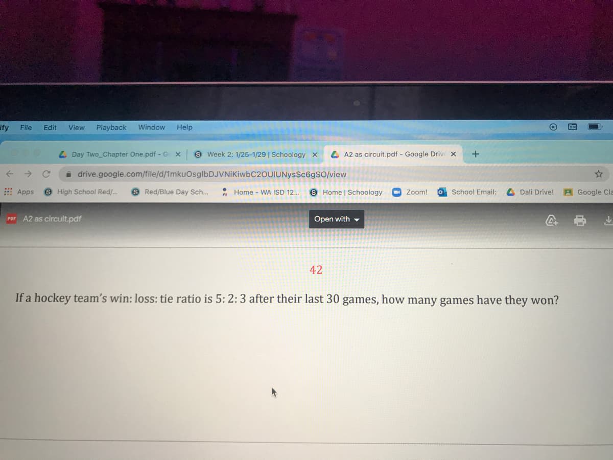 ify
File
Edit
View
Playback
Window
Help
L Day Two Chapter One.pdf - G x 9 Week 2: 1/25-1/29 | Schoology x
A A2 as circuit.pdf - Google Driv X
i drive.google.com/file/d/1mkuOsglbDJVNiKiwbC20UIUNysSc6gSO/view
E Apps
6 High School Red/..
S Red/Blue Day Sch...
: Home - WA ISD 12.
9 Home | Schoology
Zoom!
O School Email:
L Dali Drive!
AGoogle Cla
PDF A2 as circuit.pdf
Open with -
42
If a hockey team's win: loss: tie ratio is 5: 2: 3 after their last 30 games, how many games have they won?
