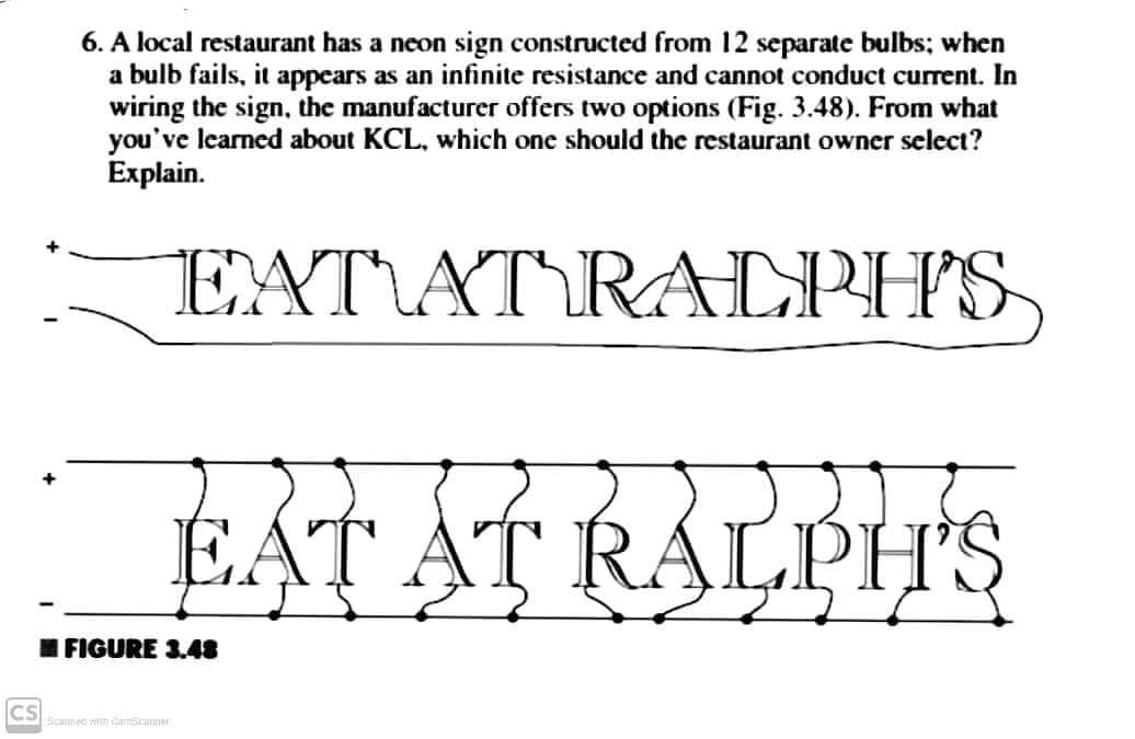 6. A local restaurant has a neon sign constructed from 12 separate bulbs; when
a bulb fails, it appears as an infinite resistance and cannot conduct current. In
wiring the sign, the manufacturer offers two options (Fig. 3.48). From what
you've learned about KCL, which one should the restaurant owner select?
Еxplain.
EXT\AT\RALPH'S,
EAT AT RALPH'S
IFIGURE 3.48
CS
Scannec with CamScanner
