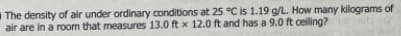 The density of air under ordinary conditions at 25 °C is 1.19 g/L. How many kilograms of
air are in a room that measures 13.0 ft x 12.0 ft and has a 9.0 ft celing?
