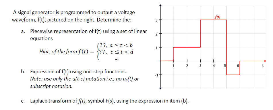 A signal generator is programmed to output a voltage
waveform, f(t), pictured on the right. Determine the:
3
a. Piecewise representation of f(t) using a set of linear
equations
2+
(??, a <t <b
Hint: of the form f(t) = }??, c<t<d
1.
2
b. Expression of f(t) using unit step functions.
Note: use only the u(t-c) notation i.e., no uc(t) or
subscript notation.
-1-
c. Laplace transform of f(t), symbol F(s), using the expression in item (b).
4.
