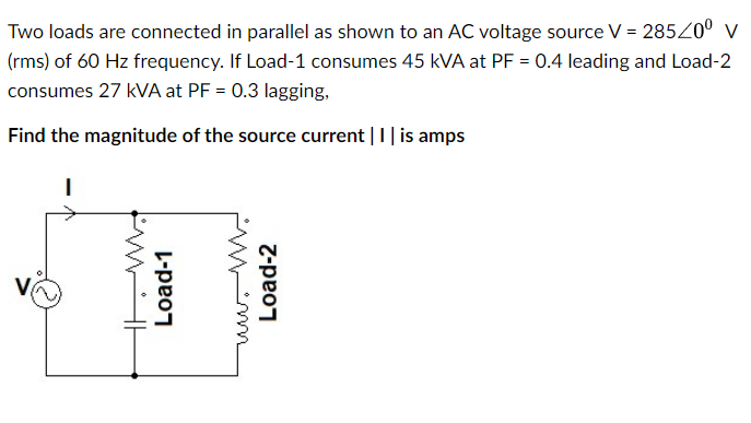 Two loads are connected in parallel as shown to an AC voltage source V = 285/0⁰ V
(rms) of 60 Hz frequency. If Load-1 consumes 45 KVA at PF = 0.4 leading and Load-2
consumes 27 kVA at PF = 0.3 lagging,
Find the magnitude of the source current | 1 | is amps
I
WH
Load-1
Load-2