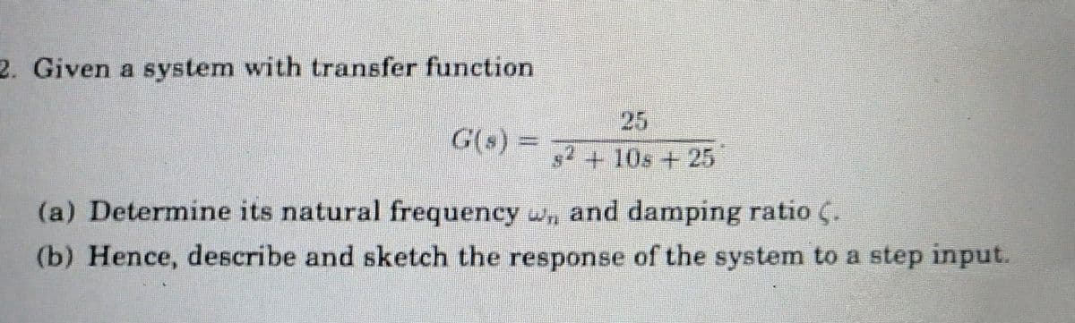 2. Given a system with transfer function
G(s) =
s²+10s + 25
(a) Determine its natural frequency ,, and damping ratio (.
(b) Hence, describe and sketch the response of the system to a step input.