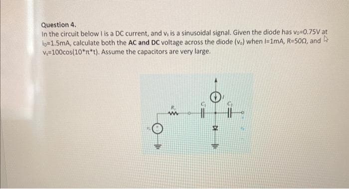 Question 4.
In the circuit below I is a DC current, and v, is a sinusoidal signal. Given the diode has vo=0.75V at
io=1.5mA, calculate both the AC and DC voltage across the diode (v.) when I=1mA, R=500, and
Assume the capacitors are very large.
v₁=100cos(10*n*t).
to