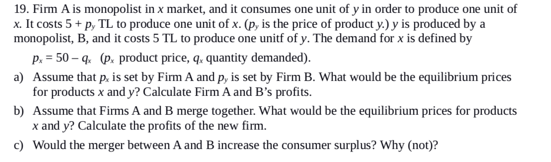 19. Firm A is monopolist in x market, and it consumes one unit of y in order to produce one unit of
x. It costs 5 + py TL to produce one unit of x. (py is the price of product y.) y is produced by a
monopolist, B, and it costs 5 TL to produce one unitf of y. The demand for x is defined by
px = 50-qx (px product price, qx quantity demanded).
a) Assume that px is set by Firm A and py is set by Firm B. What would be the equilibrium prices
for products x and y? Calculate Firm A and B's profits.
b) Assume that Firms A and B merge together. What would be the equilibrium prices for products
x and y? Calculate the profits of the new firm.
c) Would the merger between A and B increase the consumer surplus? Why (not)?