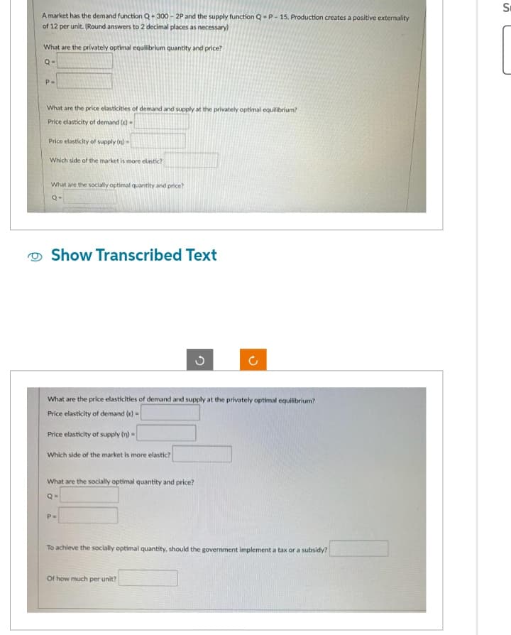 A market has the demand function Q-300-2P and the supply function Q-P-15. Production creates a positive externality
of 12 per unit. (Round answers to 2 decimal places as necessary)
What are the privately optimal equilibrium quantity and price?
Q-
P=
What are the price elasticities of demand and supply at the privately optimal equilibrium?
Price elasticity of demand (e)-
Price elasticity of supply (n)-
Which side of the market is more elastic?
What are the socially optimal quantity and price?
Q-
Show Transcribed Text
2
What are the price elasticities of demand and supply at the privately optimal equilibrium?
Price elasticity of demand (e)-
Price elasticity of supply (n) =
Which side of the market is more elastic?
What are the socially optimal quantity and price?
Q=
P=
C
Of how much per unit?
To achieve the socially optimal quantity, should the government implement a tax or a subsidy?
S