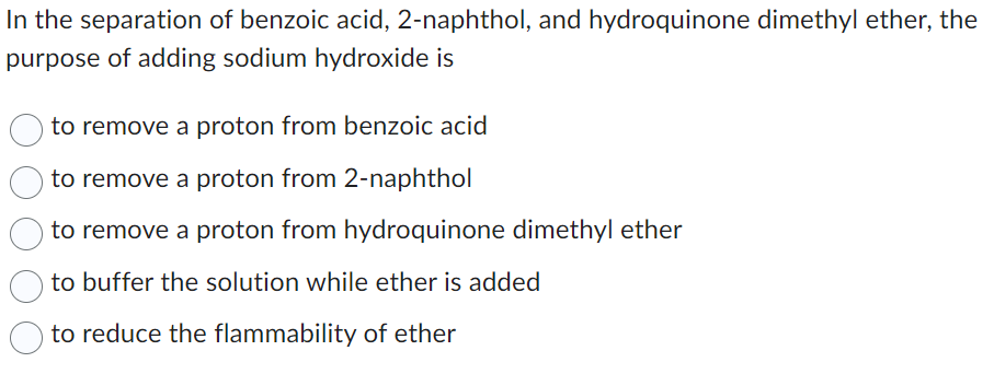 In the separation of benzoic acid, 2-naphthol, and hydroquinone dimethyl ether, the
purpose of adding sodium hydroxide is
to remove a proton from benzoic acid
to remove a proton from 2-naphthol
to remove a proton from hydroquinone dimethyl ether
to buffer the solution while ether is added
to reduce the flammability of ether