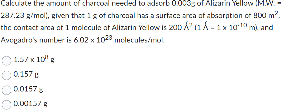Calculate the amount of charcoal needed to adsorb 0.003g of Alizarin Yellow (M.W. =
287.23 g/mol), given that 1 g of charcoal has a surface area of absorption of 800 m²,
the contact area of 1 molecule of Alizarin Yellow is 200 Á² (1 Á = 1 × 10-10
m), and
Avogadro's number is 6.02 x 1023 molecules/mol.
1.57 x 108 g
0.157 g
0.0157 g
0.00157 g