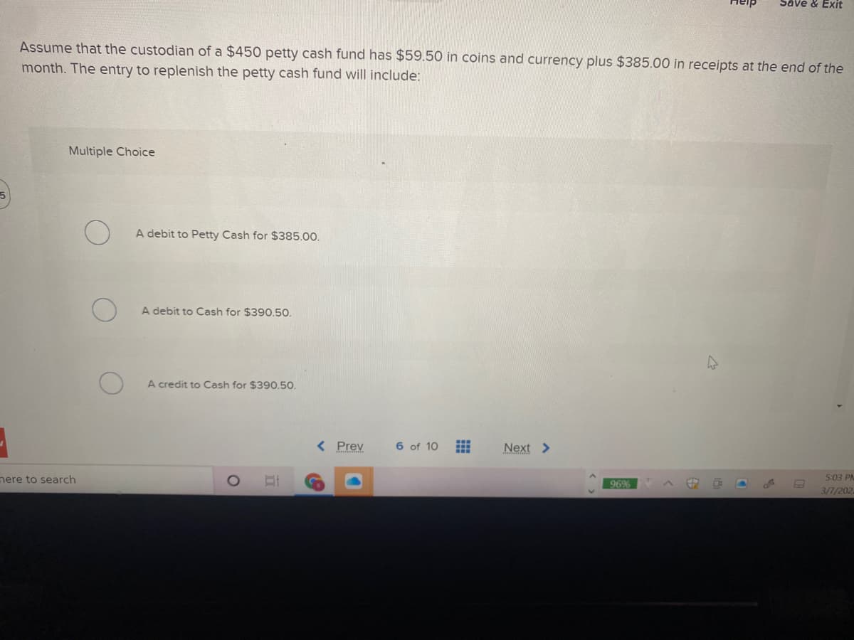 Help
Save & EXit
Assume that the custodian of a $450 petty cash fund has $59.50 in coins and currency plus $385.00 in receipts at the end of the
month. The entry to replenish the petty cash fund will include:
Multiple Choice
A debit to Petty Cash for $385.00.
A debit to Cash for $390.50.
A credit to Cash for $390.50.
< Prev
6 of 10
Next >
here to search
5:03 PA
96%
3/7/202
