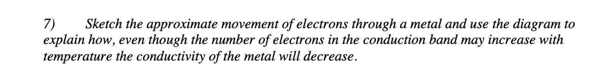 7) Sketch the approximate movement of electrons through a metal and use the diagram to
explain how, even though the number of electrons in the conduction band may increase with
temperature the conductivity of the metal will decrease.