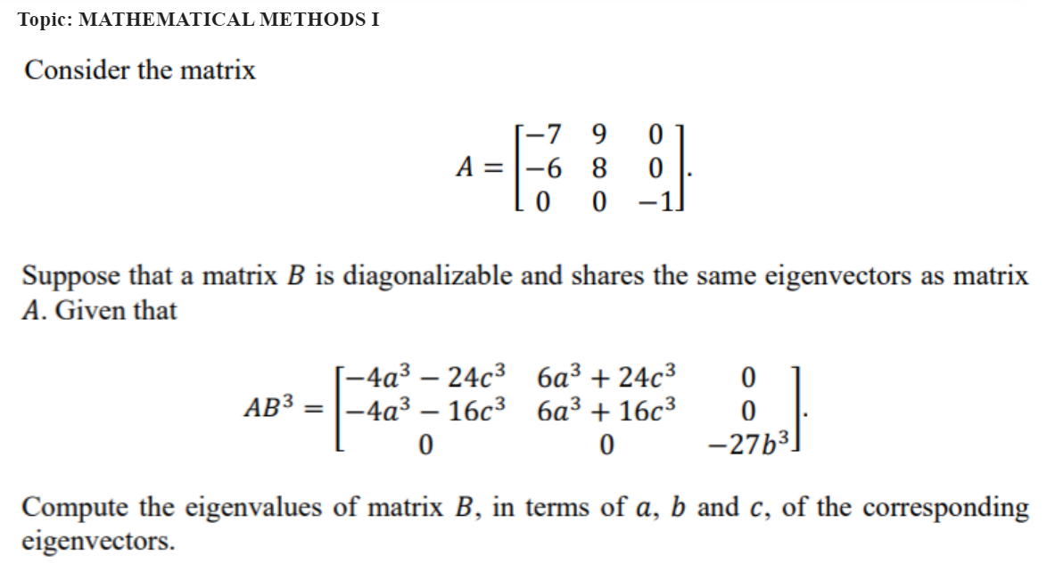 Topic: MATHEMATICAL METHODS I
Consider the matrix
-7 9
A = -6 8
00
AB3 =
Suppose that a matrix B is diagonalizable and shares the same eigenvectors as matrix
A. Given that
0
0
[-4a³-24c³
-4a³ - 16c3
0
6a³ +24c³
6a³ 16c³
0
0
0
-276³
Compute the eigenvalues of matrix B, in terms of a, b and c, of the corresponding
eigenvectors.