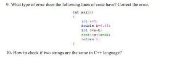 9. What type of error does the following lines of code have? Correct the error.
int maint)
int a-s:
double bee. 45;
int ora+b:
cont<coccendi:
return 0:
10- How to check if two strings are the same in C++ language?
