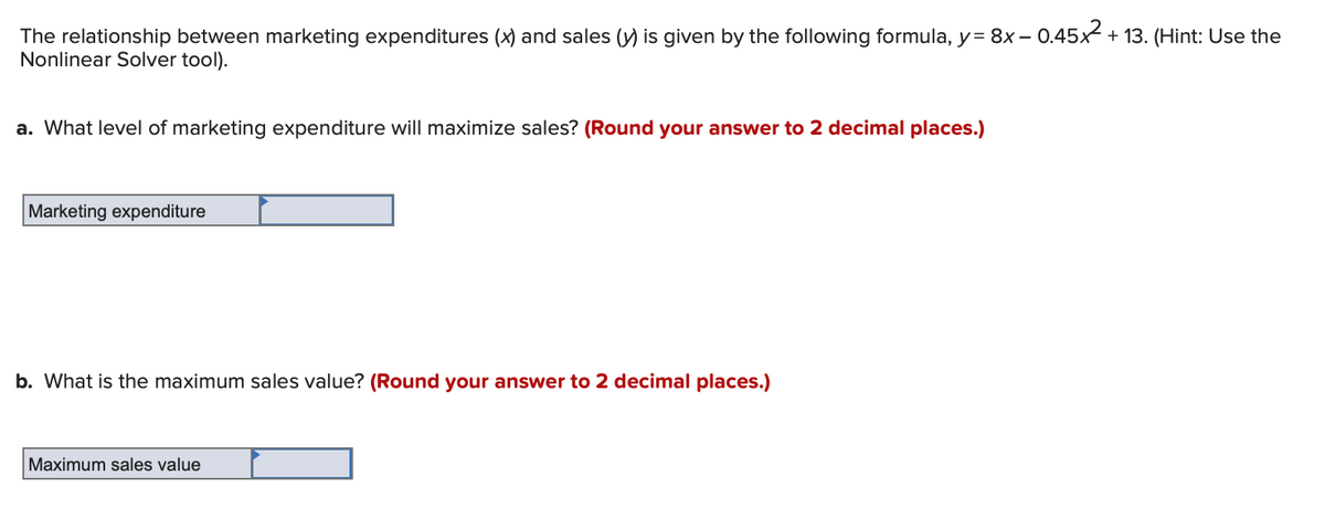 The relationship between marketing expenditures (x) and sales (y) is given by the following formula, y = 8x - 0.45x² + 13. (Hint: Use the
Nonlinear Solver tool).
a. What level of marketing expenditure will maximize sales? (Round your answer to 2 decimal places.)
Marketing expenditure
b. What is the maximum sales value? (Round your answer to 2 decimal places.)
Maximum sales value