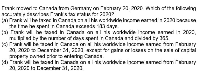 Frank moved to Canada from Germany on February 20, 2020. Which of the following
accurately describes Frank's tax status for 2020?|
(a) Frank will be taxed in Canada on all his worldwide income earned in 2020 because
the time he spent in Canada exceeds 183 days.
(b) Frank will be taxed in Canada on all his worldwide income earned in 2020,
multiplied by the number of days spent in Canada and divided by 365.
(c) Frank will be taxed in Canada on all his worldwide income earned from February
20, 2020 to December 31, 2020, except for gains or losses on the sale of capital
property owned prior to entering Canada.
(d) Frank will be taxed in Canada on all his worldwide income earned from February
20, 2020 to December 31, 2020.
