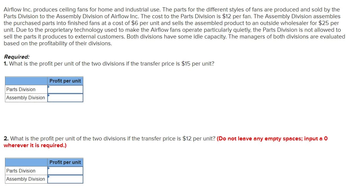 Airflow Inc. produces ceiling fans for home and industrial use. The parts for the different styles of fans are produced and sold by the
Parts Division to the Assembly Division of Airflow Inc. The cost to the Parts Division is $12 per fan. The Assembly Division assembles
the purchased parts into finished fans at a cost of $6 per unit and sells the assembled product to an outside wholesaler for $25 per
unit. Due to the proprietary technology used to make the Airflow fans operate particularly quietly, the Parts Division is not allowed to
sell the parts it produces to external customers. Both divisions have some idle capacity. The managers of both divisions are evaluated
based on the profitability of their divisions.
Required:
1. What is the profit per unit of the two divisions if the transfer price is $15 per unit?
Profit per unit
Parts Division
Assembly Division
2. What is the profit per unit of the two divisions if the transfer price is $12 per unit? (Do not leave any empty spaces; input a O
wherever it is required.)
Profit per unit
Parts Division
Assembly Division
