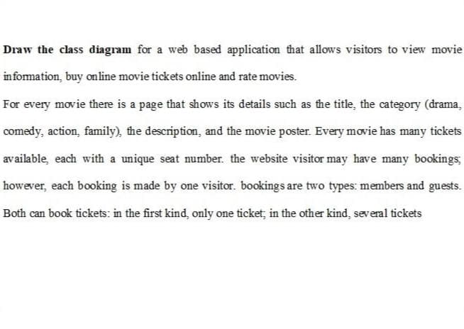 Draw the class diagram for a web based application that allows visitors to view movie
information, buy online movie tickets online and rate movies.
For every movie there is a page that shows its details such as the title, the category (drama,
comedy, action, family), the description, and the movie poster. Every movie has many tickets
available, each with a unique seat number. the website visitor may have many bookings,
however, each booking is made by one visitor. bookings are two types: members and guests.
Both can book tickets: in the first kind, only one ticket, in the other kind, several tickets