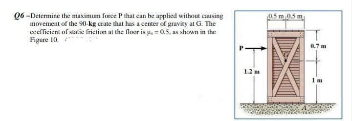 Q6-Determine the maximum force P that can be applied without causing
movement of the 90-kg crate that has a center of gravity at G. The
coefficient of static friction at the floor is us = 0.5, as shown in the
Figure 10.
1.2 m
0.5 m 0.5 m
0.7 m
1m
