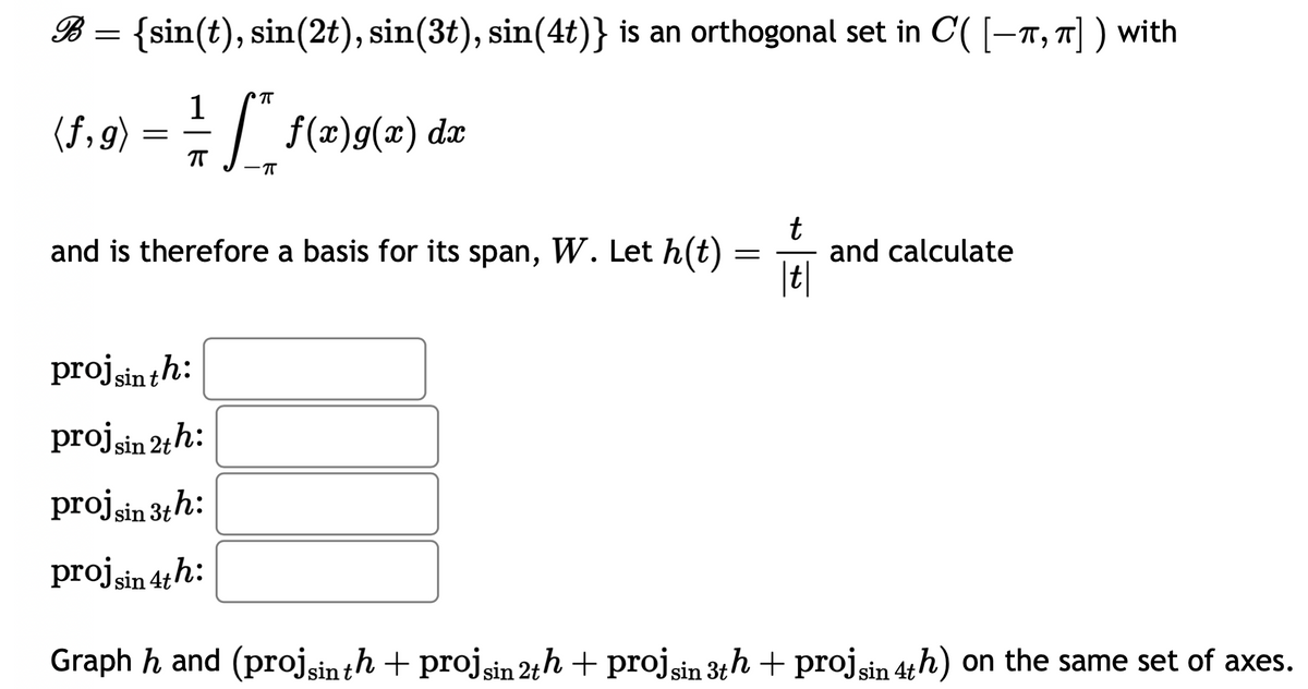 B = {sin(t), sin(2t), sin(3t), sin(4t)} is an orthogonal set in C( [-T, π]) with
1
(f,g) = = [*"* f(x)9(x) dx
ㅠ
-π
and is therefore a basis for its span, W. Let h(t)
=
t
|t|
and calculate
proj sin th:
proj sin 2th:
proj sin 3th:
proj sin 4th:
Graph hand (projsin th + projsin 2th + projsin 3th + proj sin 4th) on the same set of axes.