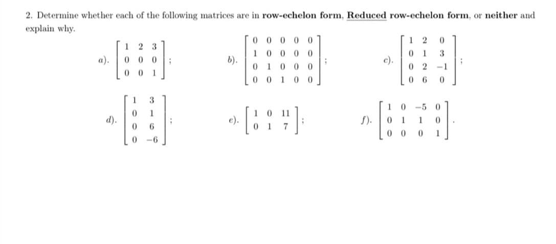 2. Determine whether each of the following matrices are in row-echelon form, Reduced row-echelon form, or neither and
explain why.
d).
1
0
0
23
0
0
0 1
1 3
0
1
0
6
0
-6
;
;
b).
e).
00000
10000
0 1 0 0 0
00100
0
[19]
01
7
;
f).
c).
12 0
0 1 3
02 -1
06 0
10-50
0 1
1
0
00 0 1
.
;