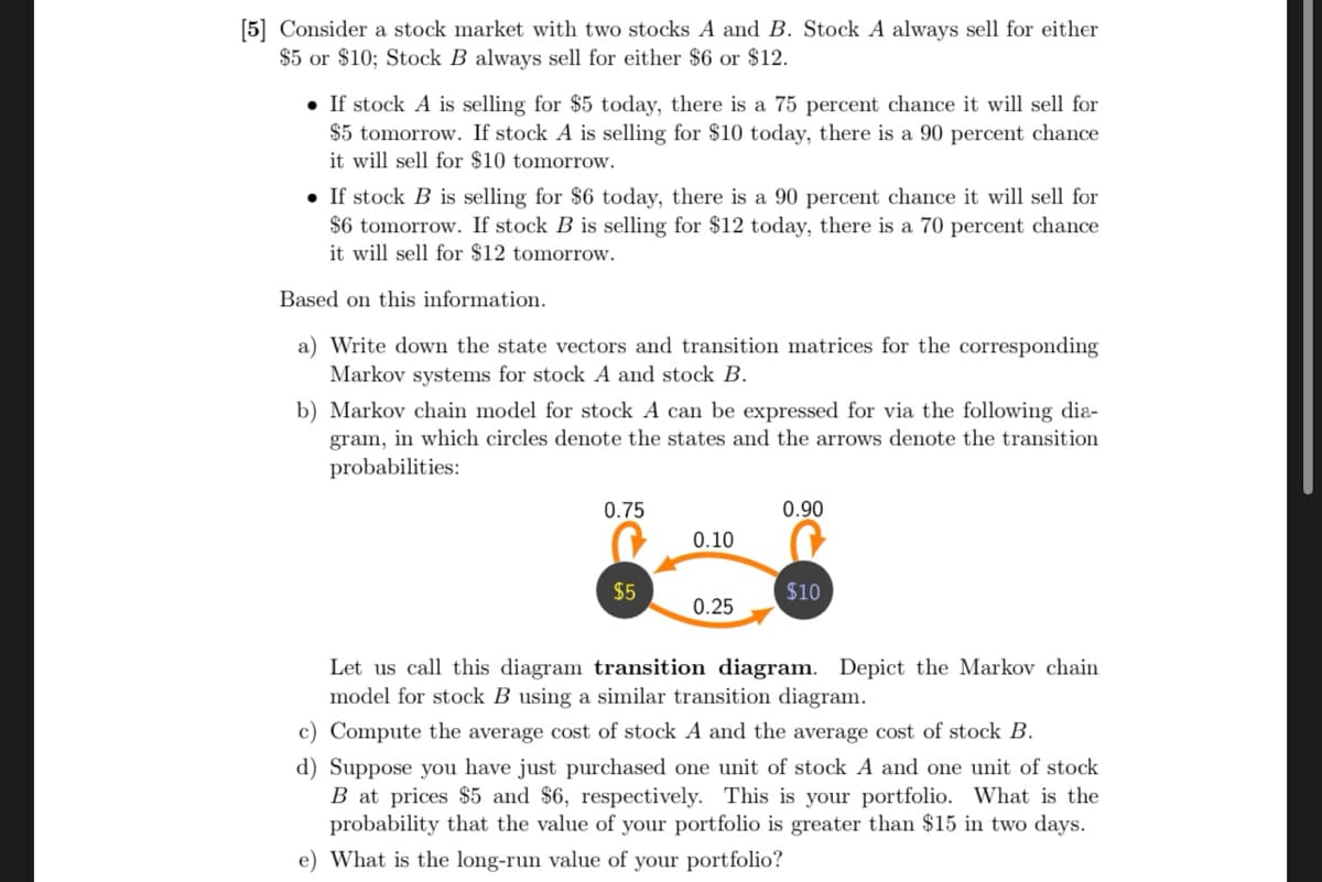 [5] Consider a stock market with two stocks A and B. Stock A always sell for either
$5 or $10; Stock B always sell for either $6 or $12.
• If stock A is selling for $5 today, there is a 75 percent chance it will sell for
$5 tomorrow. If stock A is selling for $10 today, there is a 90 percent chance
it will sell for $10 tomorrow.
• If stock B is selling for $6 today, there is a 90 percent chance it will sell for
$6 tomorrow. If stock B is selling for $12 today, there is a 70 percent chance
it will sell for $12 tomorrow.
Based on this information.
a) Write down the state vectors and transition matrices for the corresponding
Markov systems for stock A and stock B.
b) Markov chain model for stock A can be expressed for via the following dia-
gram, in which circles denote the states and the arrows denote the transition
probabilities:
0.75
$5
0.10
0.25
0.90
$10
Let us call this diagram transition diagram. Depict the Markov chain
model for stock B using a similar transition diagram.
c) Compute the average cost of stock A and the average cost of stock B.
d) Suppose you have just purchased one unit of stock A and one unit of stock
B at prices $5 and $6, respectively. This is your portfolio. What is the
probability that the value of your portfolio is greater than $15 in two days.
e) What is the long-run value of your portfolio?