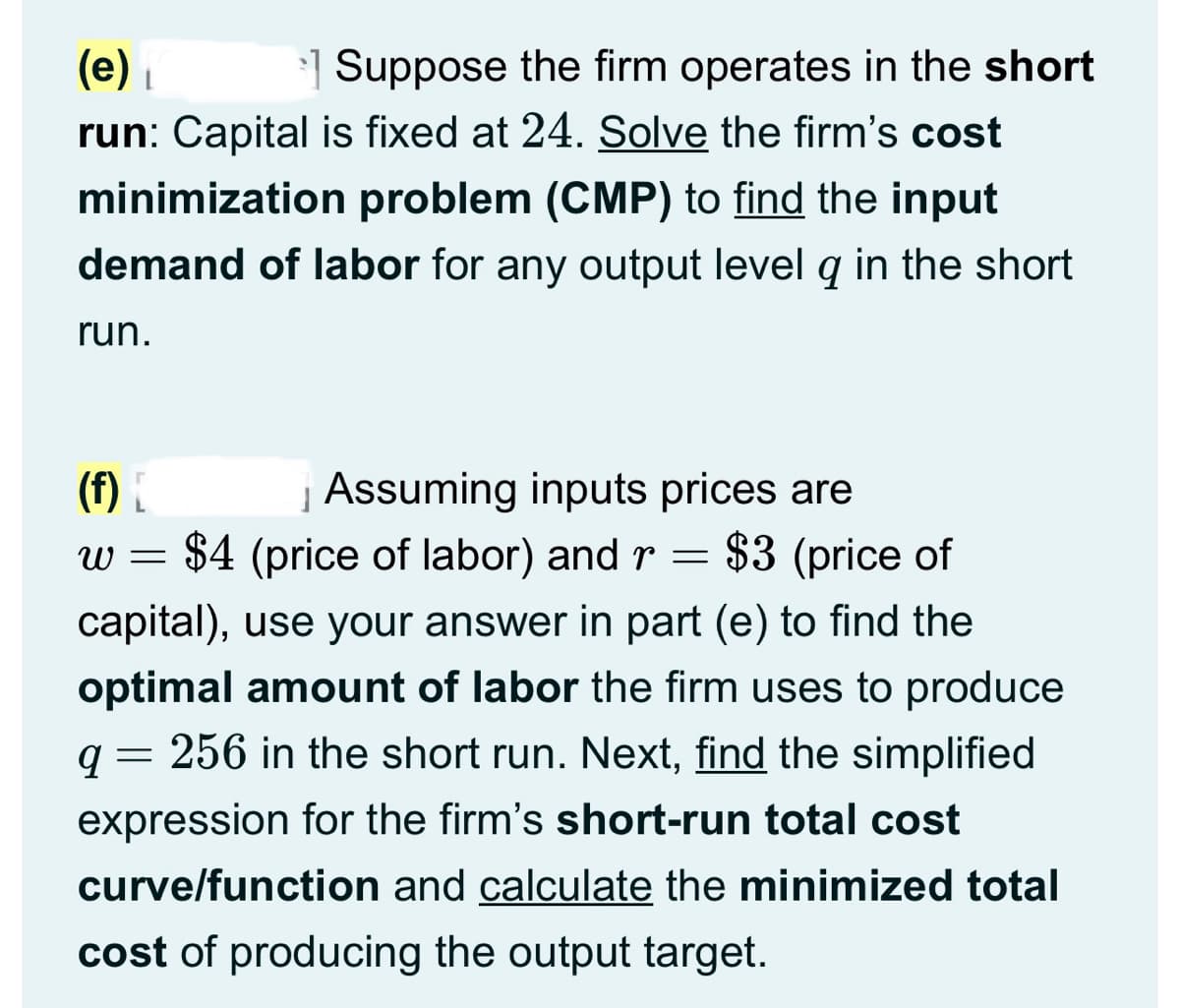(e) ₁
Suppose the firm operates in the short
run: Capital is fixed at 24. Solve the firm's cost
minimization problem (CMP) to find the input
demand of labor for any output level q in the short
run.
(f) [
} Assuming inputs prices are
w =
: $4 (price of labor) and r = $3 (price of
capital), use your answer in part (e) to find the
optimal amount of labor the firm uses to produce
256 in the short run. Next, find the simplified
expression for the firm's short-run total cost
9
=
curve/function and calculate the minimized total
cost of producing the output target.