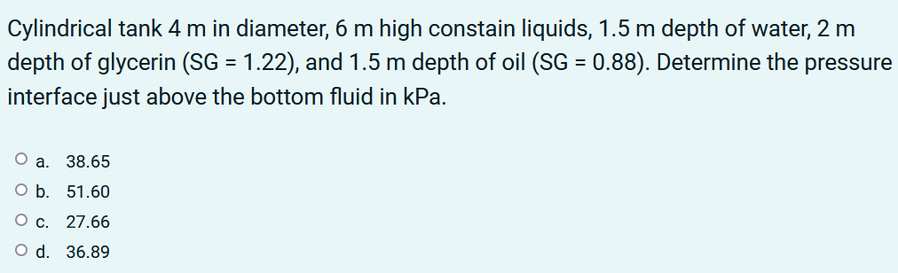 Cylindrical tank 4 m in diameter, 6 m high constain liquids, 1.5 m depth of water, 2 m
depth of glycerin (SG = 1.22), and 1.5 m depth of oil (SG = 0.88). Determine the pressure
%3D
interface just above the bottom fluid in kPa.
Oa.
38.65
оБ. 51.60
О с. 27.66
O d. 36.89
