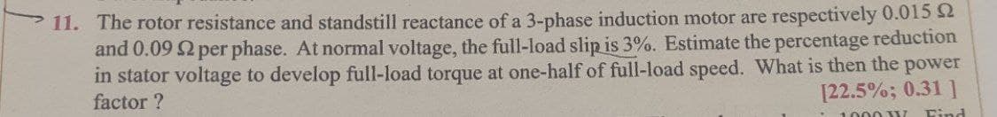 11. The rotor resistance and standstill reactance of a 3-phase induction motor are respectively 0.015 2
and 0.09 $2 per phase. At normal voltage, the full-load slip is 3%. Estimate the percentage reduction
in stator voltage to develop full-load torque at one-half of full-load speed. What is then the power
factor?
[22.5%; 0.31 ]
1000 W Find