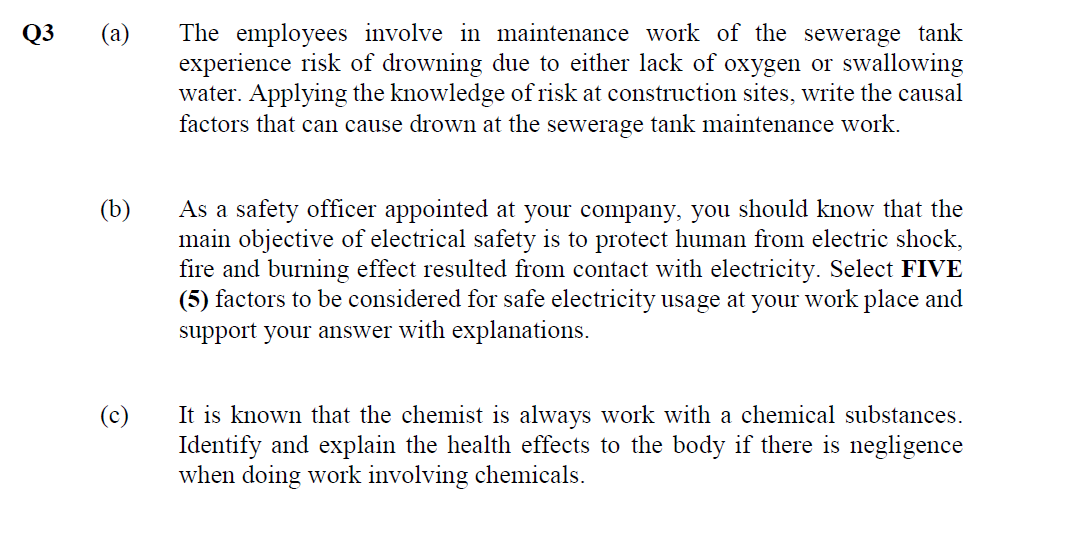 Q3
(a) The employees involve in maintenance work of the sewerage tank
experience risk of drowning due to either lack of oxygen or swallowing
water. Applying the knowledge of risk at construction sites, write the causal
factors that can cause drown at the sewerage tank maintenance work.
(b)
As a safety officer appointed at your company, you should know that the
main objective of electrical safety is to protect human from electric shock,
fire and burning effect resulted from contact with electricity. Select FIVE
(5) factors to be considered for safe electricity usage at your work place and
support your answer with explanations.
It is known that the chemist is always work with a chemical substances.
Identify and explain the health effects to the body if there is negligence
when doing work involving chemicals.