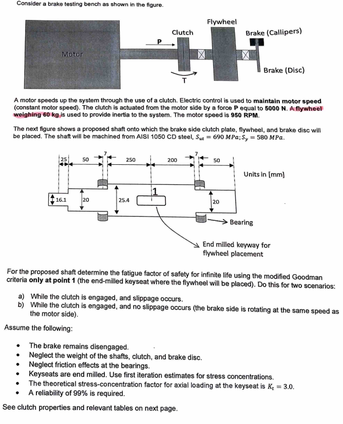 Consider a brake testing bench as shown in the figure.
Motor
A motor speeds up the system through the use of a clutch. Electric control is used to maintain motor speed
(constant motor speed). The clutch is actuated from the motor side by a force P equal to 5000 N. A flywheel
weighing 60 kg is used to provide inertia to the system. The motor speed is 950 RPM.
25
The next figure shows a proposed shaft onto which the brake side clutch plate, flywheel, and brake disc will
be placed. The shaft will be machined from AISI 1050 CD steel, Sut= 690 MPa; Sy = 580 MPa.
16.1
50
20
Flywheel
Clutch
Brake (Callipers)
+
X
250
25.4
200
50
Brake (Disc)
20
The brake remains disengaged.
Neglect the weight of the shafts, clutch, and brake disc.
Neglect friction effects at the bearings.
Units in [mm]
Bearing
End milled keyway for
flywheel placement
For the proposed shaft determine the fatigue factor of safety for infinite life using the modified Goodman
criteria only at point 1 (the end-milled keyseat where the flywheel will be placed). Do this for two scenarios:
a) While the clutch is engaged, and slippage occurs.
b) While the clutch is engaged, and no slippage occurs (the brake side is rotating at the same speed as
the motor side).
Assume the following:
Keyseats are end milled. Use first iteration estimates for stress concentrations.
The theoretical stress-concentration factor for axial loading at the keyseat is K₂ = 3.0.
A reliability of 99% is required.
See clutch properties and relevant tables on next page.