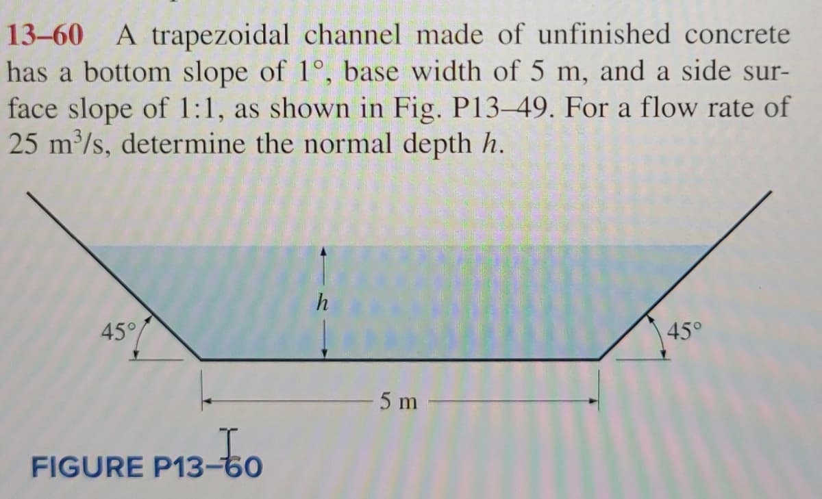 13-60 A trapezoidal channel made of unfinished concrete
has a bottom slope of 1°, base width of 5 m, and a side sur-
face slope of 1:1, as shown in Fig. P13-49. For a flow rate of
25 m³/s, determine the normal depth h.
45°
FIGURE P13-60
13-60
h
-5 m-
45°