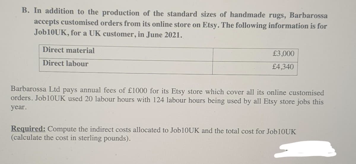 B. In addition to the production of the standard sizes of handmade rugs, Barbarossa
accepts customised orders from its online store on Etsy. The following information is for
Job10UK, for a UK customer, in June 2021.
Direct material
£3,000
Direct labour
£4,340
Barbarossa Ltd pays annual fees of £1000 for its Etsy store which cover all its online customised
orders. Job1OUK used 20 labour hours with 124 labour hours being used by all Etsy store jobs this
year.
Required: Compute the indirect costs allocated to Jobl10UK and the total cost for Job10UK
(calculate the cost in sterling pounds).
