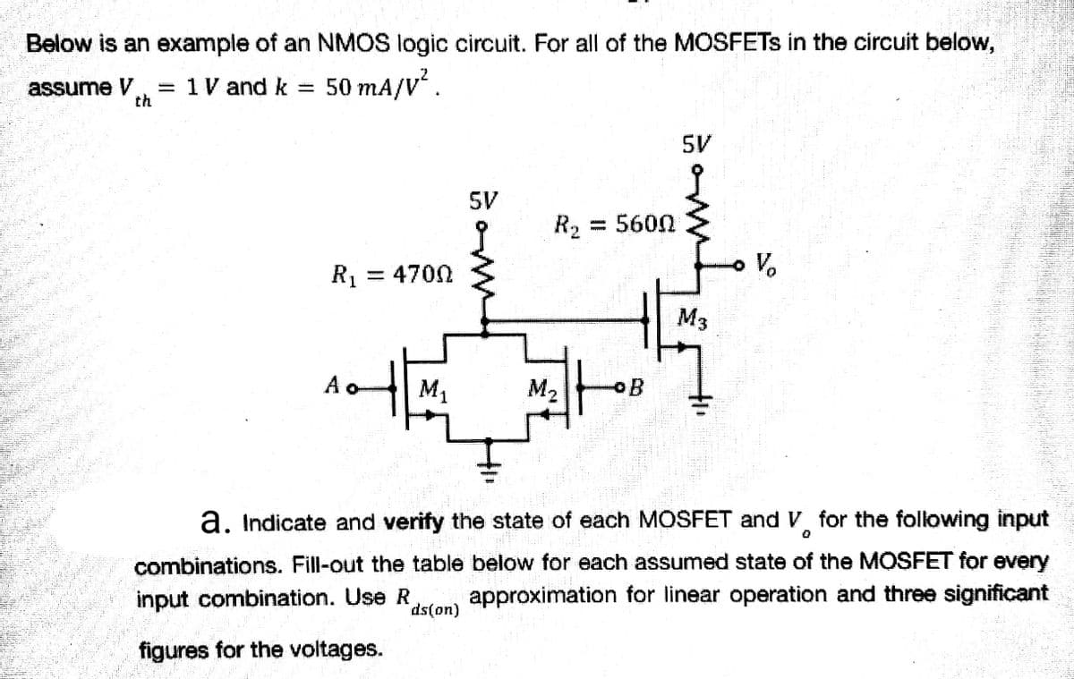 Below is an example of an NMOS logic circuit. For all of the MOSFETs in the circuit below,
assume V = 1 V and k = 50 mA/V².
th
W
R₂ = 5600
PEETHIPPIN
R₁ - 4700
M3
M₁
M.
0
a. Indicate and verify the state of each MOSFET and V for the following input
combinations. Fill-out the table below for each assumed state of the MOSFET for every
input combination. Use R approximation for linear operation and three significant
ds(on)
figures for the voltages.
오
Ao
SV
why