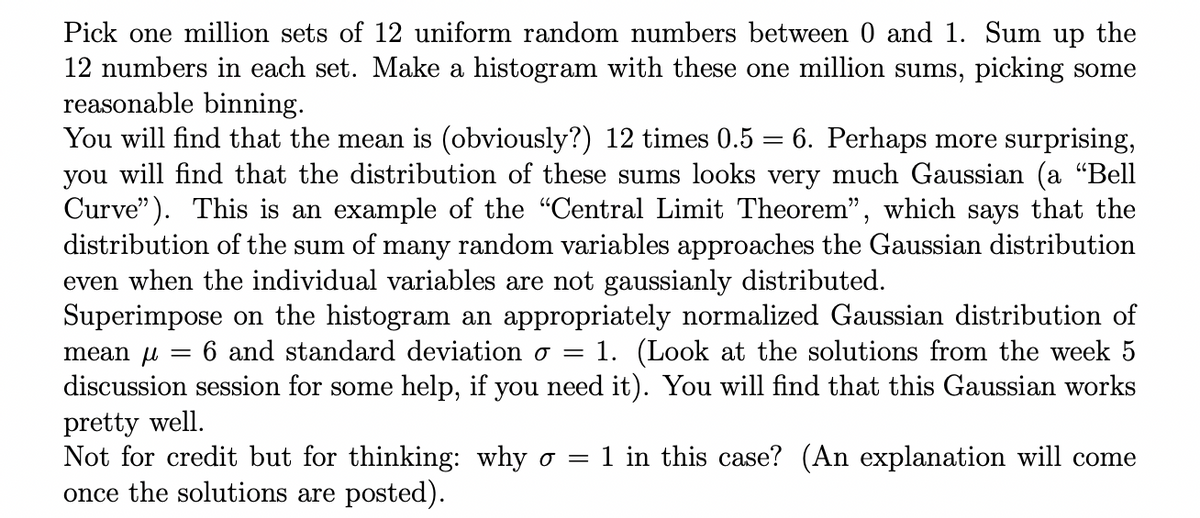 Pick one million sets of 12 uniform random numbers between 0 and 1. Sum up the
12 numbers in each set. Make a histogram with these one million sums, picking some
reasonable binning.
You will find that the mean is (obviously?) 12 times 0.5 = 6. Perhaps more surprising,
you will find that the distribution of these sums looks very much Gaussian (a "Bell
Curve"). This is an example of the "Central Limit Theorem", which says that the
distribution of the sum of many random variables approaches the Gaussian distribution
even when the individual variables are not gaussianly distributed.
mean
Superimpose on the histogram an appropriately normalized Gaussian distribution of
6 and standard deviation o = 1. (Look at the solutions from the week 5
discussion session for some help, if you need it). You will find that this Gaussian works
pretty well.
Not for credit but for thinking: why o = 1 in this case? (An explanation will come
once the solutions are posted).