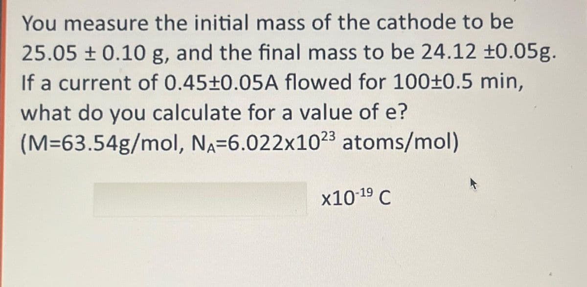 You measure the initial mass of the cathode to be
25.05 ± 0.10 g, and the final mass to be 24.12 ±0.05g.
If a current of 0.45±0.05A flowed for 100±0.5 min,
what do you calculate for a value of e?
(M=63.54g/mol, NA-6.022x1023 atoms/mol)
x10-¹⁹ C
