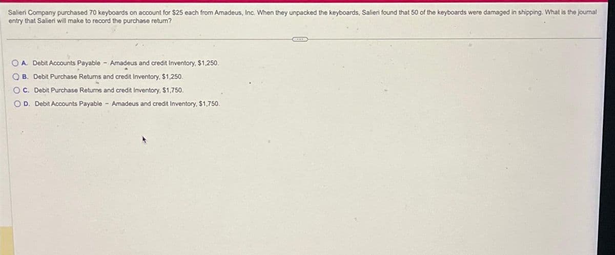 Salieri Company purchased 70 keyboards on account for $25 each from Amadeus, Inc. When they unpacked the keyboards, Salieri found that 50 of the keyboards were damaged in shipping. What is the journal
entry that Salieri will make to record the purchase return?
OA. Debit Accounts Payable - Amadeus and credit Inventory, $1,250.
00
B. Debit Purchase Returns and credit Inventory, $1,250.
OC. Debit Purchase Returns and credit Inventory, $1,750.
O D. Debit Accounts Payable - Amadeus and credit Inventory, $1,750.