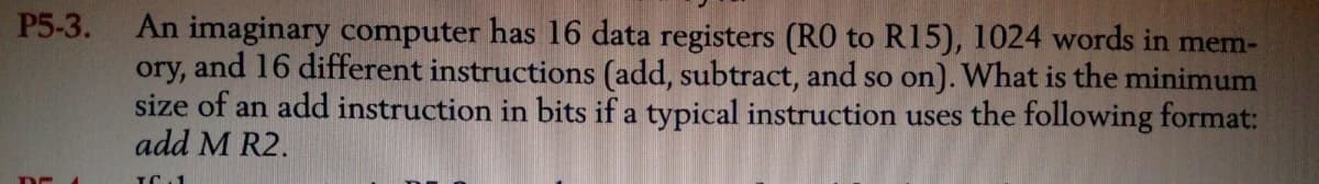 P5-3.
An imaginary computer has 16 data registers (RO to R15), 1024 words in mem-
ory, and 16 different instructions (add, subtract, and so on). What is the minimum
size of an add instruction in bits if a typical instruction uses the following format:
add M R2.
TC 1