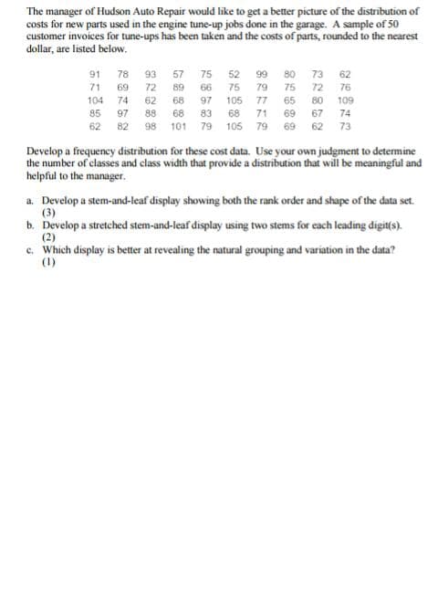 The manager of Hudson Auto Repair would like to get a better picture of the distribution of
costs for new parts used in the engine tune-up jobs done in the garage. A sample of 50
customer invoices for tune-ups has been taken and the costs of parts, rounded to the nearest
dollar, are listed below.
91
78
93
57
75
52
99
80
73 62
71
69
72
89
66
75
79
75
72 76
104 74
62
68
97
105
77
65
80
109
85
97
88
68
83
68
71
69 67
74
62
82
98
101 79
105 79
69
62
73
Develop a frequency distribution for these cost data. Use your own judgment to determine
the number of classes and class width that provide a distribution that will be meaningful and
helpful to the manager.
a. Develop a stem-and-leaf display showing both the rank order and shape of the data set.
(3)
b. Develop a stretched stem-and-leaf display using two stems for each leading digit(s).
(2)
c. Which display is better at revealing the natural grouping and variation in the data?
(1)