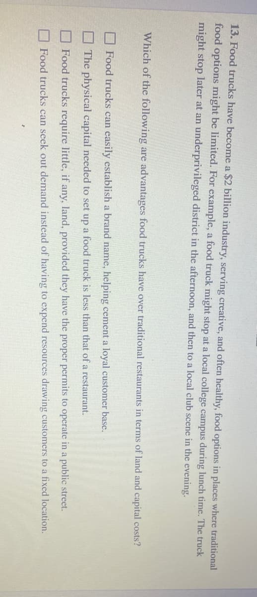 13. Food trucks have become a $2 billion industry, serving creative, and often healthy, food options in places where traditional
food options might be limited. For example, a food truck might stop at a local college campus during lunch time. The truck
might stop later at an underprivileged district in the afternoon, and then to a local club scene in the evening.
Which of the following are advantages food trucks have over traditional restaurants in terms of land and capital costs?
Food trucks can easily establish a brand name, helping cement a loyal customer base.
The physical capital needed to set up a food truck is less than that of a restaurant.
Food trucks require little, if any, land, provided they have the proper permits to operate in a public street.
Food trucks can seek out demand instead of having to expend resources drawing customers to a fixed location.
