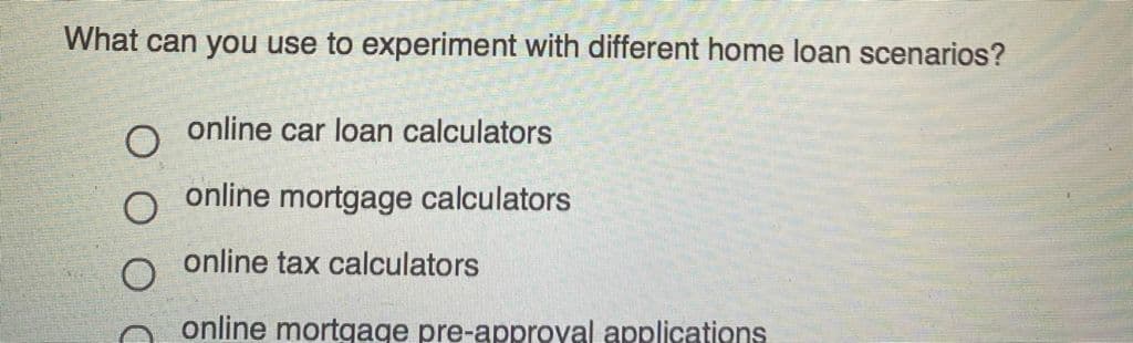 What can you use to experiment with different home loan scenarios?
online car loan calculators
online mortgage calculators
online tax calculators
online mortgage pre-approyal applications
